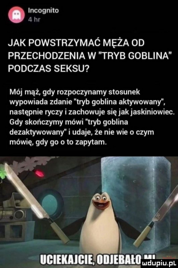 incognito   hr jak powstrzymaó męża oo przechodzenia w tryb goblina podczas seksu mój mąż gdy rozpoczynamy stosunek wypowiada zdanie tryb goblina aktywowany następnie ryczy i zachowuje się jakjaskiniowiec. gdy skończymy mówi tryb goblina dezaktywowany i udaje że nie wie o czym mówię gdy go oto zapytam. in