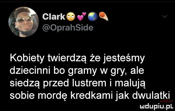 a clark.  . q oprahside kobiety twierdzą że jesteśmy dziecinni bo gramy w gry ale siedzą przed lustrem malują sobie mordę kredkami jak dwulatki