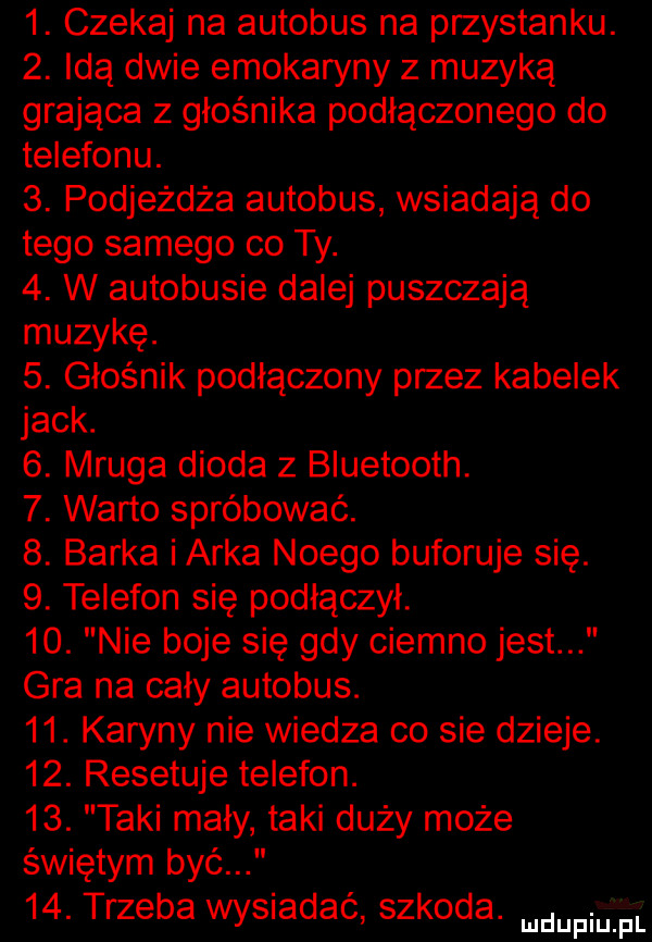 czekaj na autobus na przystanku.  . idą dwie emokaryny z muzyką grająca z głośnika podłączonego do telefonu.  . podjeżdża autobus wsiadają do tego samego co ty.  . w autobusie dalej puszczają muzykę.  . głośnik podłączony przez kabelek jack.   mruga dioda z bluetooth.  . warto spróbować.  . barka i arka noego buforuje się.  . telefon się podłączył.   . nie boje się gdy ciemno jest gra na caly autobus.   . karyny nie wiedza co sie dzieje.   . resetuje telefon.   . taki mały taki duży może świętym być   . trzeba wysiadać szkoda. mam pl