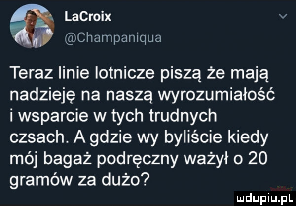 lacroix v champaniqua teraz linie lotnicze piszą że mają nadzieję na naszą wyrozumiałość i wsparcie w tych trudnych casach. a gdzie wy byliście kiedy mój bagaż podręczny ważyło    gramów za dużo