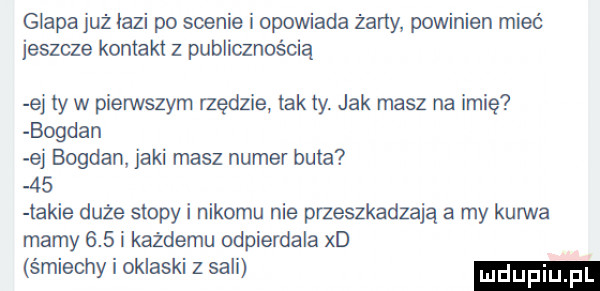 glapa już idzi po scenie i opowiada żarły powinien mieć jeszcze kontakt z publicznością ej ty w pierwszym rzędzie tak ty. jak masz na imię bogdan ej bogdan jaki masz numer buta    takie duże stopki nikomu nie przeszkadzają a my kurwa marny     i kazdemu odpierdala xd śmiechy i oklaski z sali