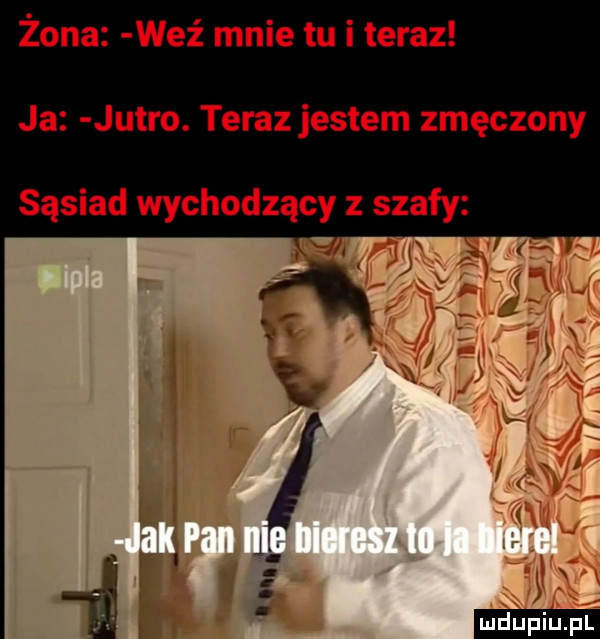 żona weź mnie tu i teraz ja jutro. teraz jestem zmęczony sąsiad wychodzący szafy y i. i
