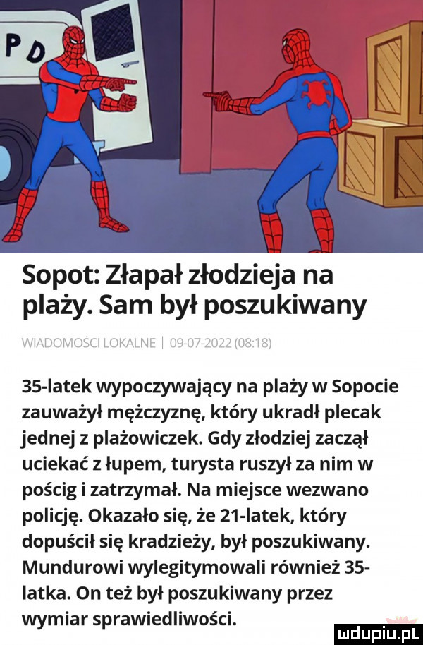 sopot złapał złodzieja na plaży. sam był poszukiwany    iatek wypoczywający na plaży w sopocie zauważył mężczyznę który ukradł plecak jednej z plażowiczek. gdy złodziej zaczął uciekać z łupem turysta ruszył za nim w pościg i zatrzymał. na miejsce wezwano policję. okazało się że    iatek który dopuścił się kradzieży był poszukiwany. mundurowi wylegitymowali również    iatka. on też był poszukiwany przez wymiar sprawiedliwości. ludu iu. l