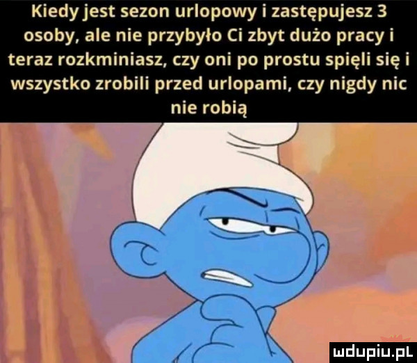kiedyjest sezon urlopowy i zastępujesz   osoby ale nie przybyło ci zbyt dużo pracy i teraz rozkminiasz czy oni po prestu spięli się i wszystko zrobili przed urlopami. czy nigdy nic nie robią l l xv g n
