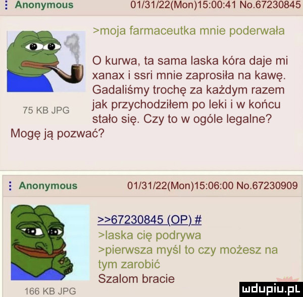 anonymous          mon          no          moja farmaceutka mnie poderwala o kurwa ta sama laska kara daje mi xanax i sari mnie zaprosila na kawę. gadaliśmy trochę za każdym razem jak przychodziłem po leki i w końcu stalo się. czy to w ogóle legalne mogę ją pozwać    kb jpg e anonymous          mon          n                    eli ilska cię podrywa pierwsza myśl to czy możesz na tym zarobić szalom bracie ihs kb we