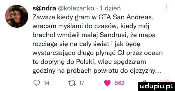 s nara kolezanko w dzień zawsze kiedy gram w gta san andreas wracam myślami do czasów kiedy mój brachoł wmówił małej sandrusi że mapa rozciąga się na cały świat imak będę wystarczająco długo płynąć cj przez ocean to dopłynę do polski więc spędzałem godziny na próbach powrotu do ojczyzny. o w d   .     mm