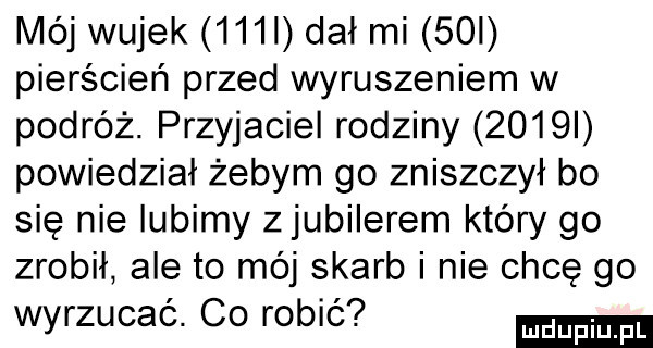 mój wujek    l dał mi   i pierścień przed wyruszeniem w podróż. przyjaciel rodziny     i powiedział żebym go zniszczył bo się nie lubimy zjubilerem który go zrobił ale to mój skarb i nie chce go wyrzucać. co robić