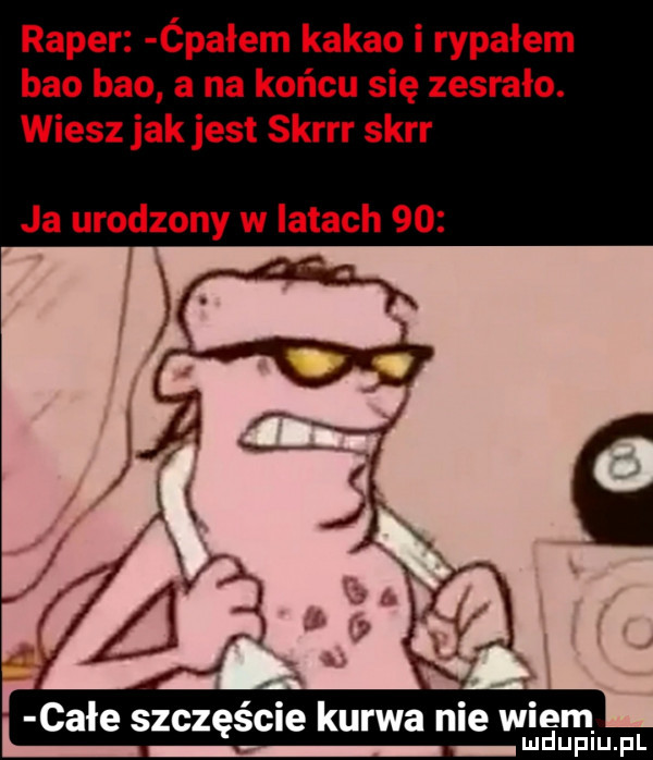 raper ćpałem kakao i rypałem bio bio a na końcu się zesrało. wiesz jak jest skrrr skir ja urodzony w latach    całe szczęście kurwa nie wiem i u luplu pl