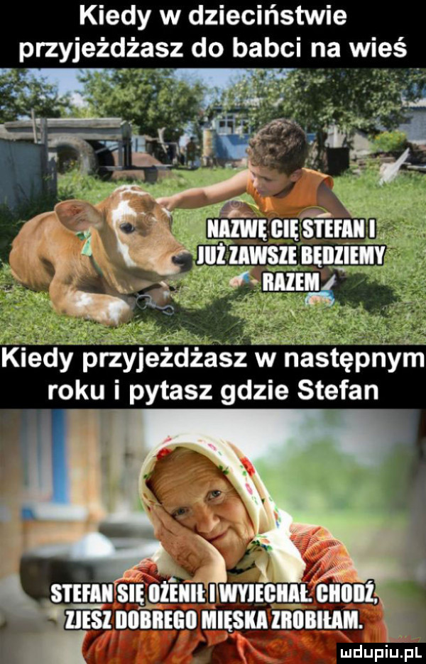 kiedy w dzieciństwie przyjeżdżasz do babci na wieś kiedy przyjezdzasz w następnym roku i pytasz gdzie stefan sie ebi się bienie wsie ciiil giiiiiii ibl esi dobbegii mięsna iiiiiiiihiii