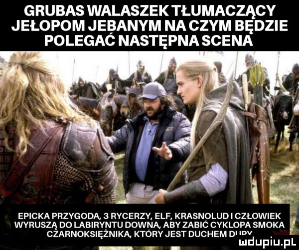 grubas walaszek tłumaczący jełopom jebanym na czym będzie polegaó następna scena epicka przygoda.   rycerzv elf krasnolud i czlowiek wkruszą d  labiryntu downa aby zaalc cyklopa smoka czarnoksiężniką który jest duchem di luv ludupiu. pl