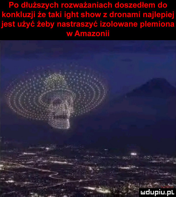 po dłuższych rozważaniach doszedłem do konkluzji że taki ight show z dronami najlepiej jest użyć żeby nastraszyć izolowane plemiona w amazonii. są q i   vuidupiuąfl