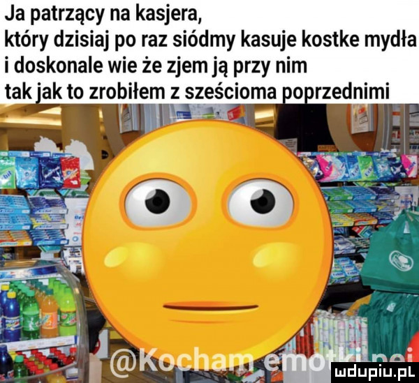 ja patrzący na kasjera który dzisiaj po raz siódmy kasuje kostke mydła i doskonale wie że zjem ją przy nim tak ak to zrobiłem z sześcioma horzednimi ludupiu. pl