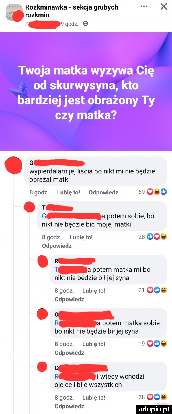 rozkminawka sekcja grubych x. abakankami rozkmin p g godz   g wypierdalam jej liścia bo nikt mi nie będzie obrażał matki   godz. lubię to odpowiedz    o. abakankami t a potem sobie bo nikt nie będzie bić mojej matki a godz. lubię lo    o. odpowiedz a potem matka mi bo nikt nie będzie bai jej syna   godz. lubię to    o. odpowiedz mm matka sobie bo nikt nie będzie biijej syna bgodz. lunięto    . odpowiedz chady wchodzi ojciec i bije wszystkich   godz. lubię to    o. we