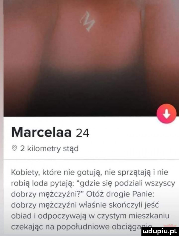 marcelka      kilometry stąd kobiety. ktore nie gotują nie sprzątają i nie robią loda pytają gdzie się podziali wszyscy dobrzy mężczyźni onoż drogie panie dobrzy mężczyźni właśnie skończyli jus c obiad i odpoczywają w czystym mieszkaniu czekając na popołudniowe obciąga eiupiupl