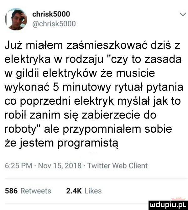 chrisk     v uchnsksooo już miałem zaśmieszkować dziś z elektryka w rodzaju czy to zasada w gildii elektryków że musicie wykonać   minutowy rytuał pytania co poprzedni elektryk myślałjak to robił zanim się zabierzecie do roboty ale przypomniałem sobie że jestem programistą      pm niv         twitter web ciem     retweets    k limes ludu iu. l