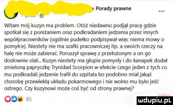witam mój kuzyn ma problem otóż niedawno podjął pracę gdzie spotkał się z ponizaniem oraz podkradaniem jedzenia przez innych współpracowników ogólnie pudełko podpisywał wiec niema mowy o pomyłce. niestety nie ma szafki pracowniczej ibp. a swoich rzeczy na hale nie może zabierać. poruszył sprawę z przełożonym a on go dosłownie olał. kuzyn niestety ma głupie pomysły i do kanapek dodał zmielona papryczkę trynidad skorpion w efekcie czego jeden z tych co mu podkradalijedzenie trafił do szpitala bo podobno miałjakaś chorobe przewlekłą układu pokarmowego i nie wolno mu byłojeść ostrego czy kuzynowi może coś być od strony prawnej