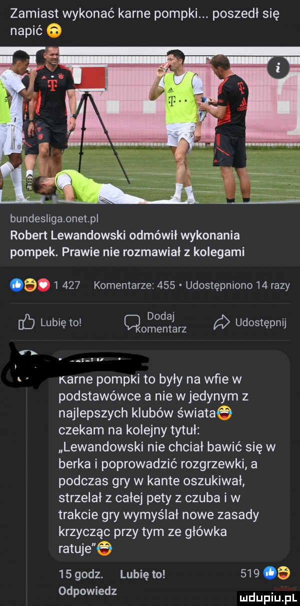 zamiast wykonać karne pompki. poszedł się napić bundesligaonetpl robert lewandowski odmówił wykonania pompek. prawie nie rozmawial z kolegami a.       komentarze     udostępniono    razy lubię to       ng udostępnij. a karne pompki to były na wie w podstawówce a nie wjedynym z najlepszych klubów świataq czekam na kolejny tytuł lewandowski nie chciał bawić się w berka i poprowadzić rozgrzewki a podczas gry w kante oszukiwal strzelał z całej pety z czuba i w trakcie gry wymyślał nowe zasady krzycząc przy tym ze główka ratuje e    godz. lubię to       odpowiedz