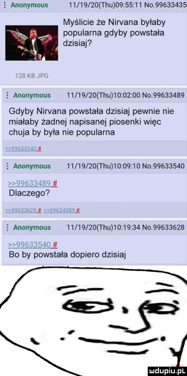 tau          no          myślicie że nirvana byłaby popularna gdyby powstała dzisiaj   anonymous          tau          no          gdyby nirvana powstała dzisiaj pewnie nie miałaby żadnej napisanej piosenki więc chuja by była nie popularna.   anonymous          tau          no         . abakankami dlaczego   anonymous          tau          no          jun. celli bo by powstała dopiero dzisiaj