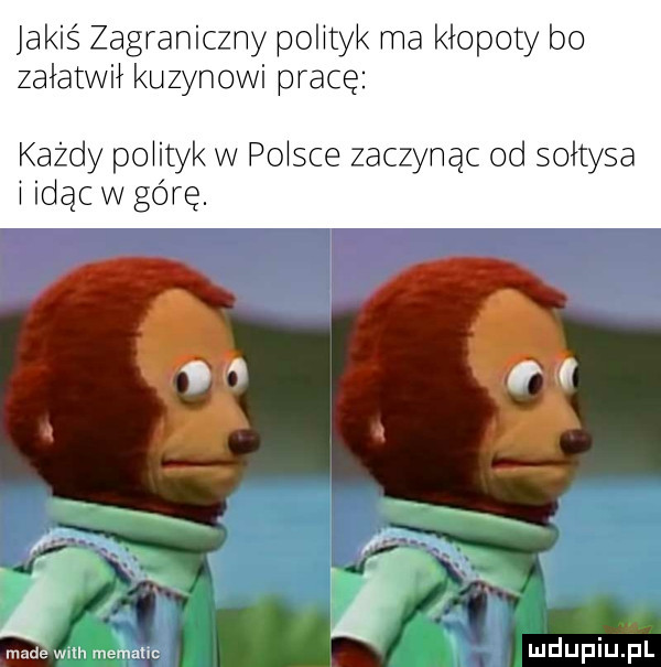 jakiś zagraniczny polityk ma kłopoty bo załatwii kuzynowi pracę każdy polityk w plisce zaczynac od sołtysa i idac w górę. made wsh metalic