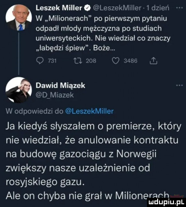 leszek miller. leszekmiłłer   dzień w milionerach po pierwszym pytaniu odpadł mlody mężczyzna po studiach uniwersyteckich. nie wiedzial co znaczy łabędzi śpiew. boże. o     d     q       ą dawid miazek d miazek w odpowiedzi do leszekmiller ja kiedyś słyszałem o premierze kłów nie wiedział że anulowanie kontraktu na budowę gazociągu z norwegii zwiększy nasze uzależnienie od rosyjskiego gazu. ale on chyba nie grał w miłionerarh. mduplu pl