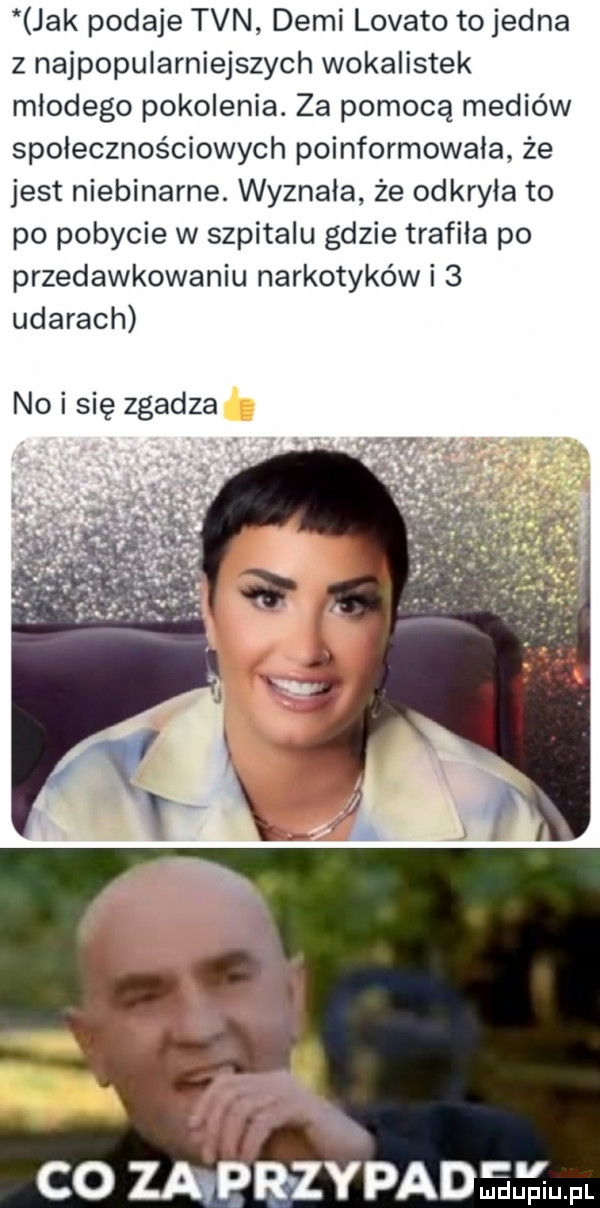 jak podaje tvn demi lokato tojedna z najpopularniejszych wokalistek młodego pokolenia. za pomocą mediów społecznościowych poinformowała że jest niebinarne. wyznała że odkryła to po pobycie w szpitalu gdzie trafiła po przedawkowaniu narkotyków i   udarach no i się zgadza co mprzypadmdupiu. pl