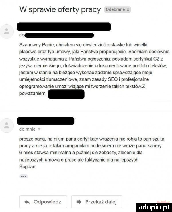 w sprawie oferty pracy odebrane x m szanowny panie. cncralem sie dowledzleć o stawke uo wroelkr placowe oraz typ umowy. jak. panstwo proponujecie spelnrarn doslownie wszystkie wymagała z panstwa ogłoszenia posrałam certynkal   z jezyka nremreckrego. doświadczenie udokumentowane ponfolro tekstow. jestem w stance na orezącc wykonać zadaje sprawdzające moje umrejętnoscr tlumaczenrowe znam zasady sio r profesjonalne oprogramowanie umozlrwlajace ml rworzenre takrcn tekstów z powazanrern ll prosze pana na nikim pana certynkaly wrazenra me rosia lo pan szuka pracy a nie ja takim aroganckim podejsciem nie wruze panu kamery a mres stawka minimalna a puznrej sie zobaczy zlecenie ola najlepszych umowa o prace ale laktyoznre dla najlepszycn bogdan o. odpowiedz przekaz dalej