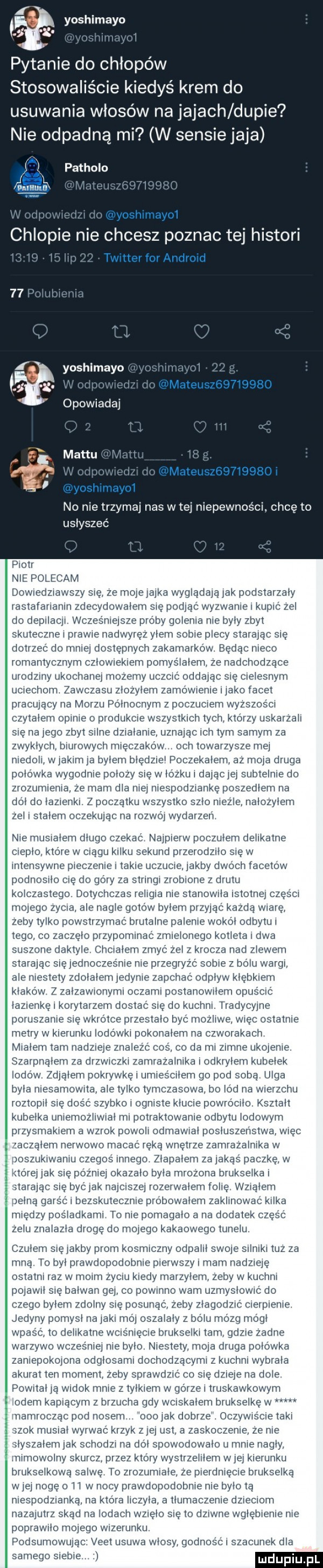 pytanie do chłopów stosowaliście kiedyś krem do usuwania włosów na jajach dupie nie odpadną mi w sensie jaja patholo chlopie nie chcesz poznac tej histori l no nie trzymaj nas w tej niepewności. chcę to usłyszeć piotr nie polecam dowiedziawszy się ze mojejajka wyglądają jak podstarzaly rastafarianin zdecydowalem się podjąć wyzwanie i kupić zel do depilacji wcześniejsze próby golenia nie byly zbyt skuteczne i prawie nadwyręz y-em sobie plecy starając się dotrzeć do mniej dostępnych zakamarków będąc nieco romantycznym czlowiekiem pomyslalem ze nadchodzące urodziny ukochanej mozemy uczcić oddając się cielesnym uciechom zawczasu zlozylem zamówienie jako facet pracujący na morzu polnocnym z poczuciem wyzszos ci czytalem opinie o produkcie wszystkich tych którzy uskarzali się na jego zbyt silne dzialanie uznając ich tym samym za zwyklych biurowych mięczaków och towarzysze mej niedoli w jakim ja bytem bledziel poczekalem az moja druga polowka wygodnie polozy się w lozku i dajacjej subtelnie do ziozumieiiia ze mam dla niej niespodziankę poszedlem na dol do lazienki z poczatku wszystko szlo niezle nalozylern zel i stalem oczekując na rozwój wydarzen nie musialem dlugo czekać najpierw poczulem delikatne cieplo ktore w ciągu kilku sekund przerodzilo się w intensywne pieczenie i takie uczucie jakby dwoch facetow podnosiło cię do góry za stringi zrobione z drutu kolczastego. dotychczas religia nie szanowna istotnej części mojego zycia ale nagle gotów bylem przyjąć kazda wiarę zeby tylko powstrzymac brutalne palenie wokal odbytu i tego co zaczelo przypominać zmielonego kotleta i dwa suszone daktyle chcialem zmyc zel z krocza nad zlewem starając siejednoczes nie nie przegryzc sobie z bólu wargi ale mestety zdolalern jedynie zapchac odplyw klebkiem klakow z zalzawionymi oczami postanowilem opuscic lazienke i korytarzem dostać sie do kuchni. tradycyjne poruszanie się wkrótce przestalo byc mozliwe więc ostatnie metry w kierunku lodówki pokonalern na czworakach mialem tam nadzieje znaleźć coś co da mi zimne tikpjenie szarpnąłem za drzwiczki zamrazalnika odkrylem kubelek iodow zdjalem pokrywkęi umiescilem go pod sobą ulga byla niesamotna ale tylko tymczasowa bo od na wierzchu roztopil się dosc szybko i ogniste klucie powrocilo ksztalt kubelka uniemozliwial mi potraktowanie odbytu lodowym przysmakiem a wzrok powoli odmawial posluszenstwa więc zaczalem nerwowo macac ręką wnętrze zamrazalnika w oszukiwaniu czegos innego zlapalem za jakąs paczkę w ritorej jak się później okazalo byla mrozona brukselkai starając się być jak najciszej rozerwalem robię wziatem eona garsc i bezskutecznie probowalem zaklinowac kilka między posladkami to nie pomagalo a na dodatek częsc zelu znalazla dirge do mojego kakaowego tunelu czulem się jakby prom kosmiczny odpalil swoje silniki tuz za mna to byl prawdopodobnie pierwszy i mam nadzieję ostatni raz w moim zyciu kiedy marzylem zeby w kuchni pojawil sie balwan gej co powinno wam uzmyslowic do czego bylem zdolny się posunąć zeby zlagodzic cierpienie jedyny pomysl na jaki itló oszalaly z bólu mozg mogl wpasc to delikatne wcisniecie brukselki tam gdzie zadne warzywo wczesniej nie bylo niestety moja druga polowka zaniepokojona odglosami dochodzacymi z kuchni wybrala akurat ten moment zeby sprawdzić co się dzieje na dole pownal ja widok mnie z tylkiem w górze i truskawkowym odeon kapiącyrn z brzucha gdy wciskalem brukselke w namiocząc pod nosem ooo jak dobrze oczywiscie taki zok musial wyrwac krzyk ziej ust a zaskoczenie ze nie slyszalemjak schodzi na dól spowodowalo u mnie nafty mimowolny skurcz przez który wystrzelilem w jej kierunku brukselkową salwę to zrozumiale ze pierdnięcie brukselką w jej nogę l l w nocy prawdopodobnie nie bylo tą niespodzianka na która iiczyla a tlumaczenie dzieciom nazajutrz skad na lodach wzielo sie to dziwne wgłębienie nie poprawilo mojego wizerunku podsumowując. vent usuwa wlosy godność i szacunek dla samego siebie