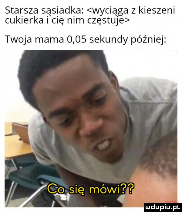 starsza sąsiadka. wyciąga z kieszeni cukierka i cię nim częstuje twoja mama      sekundy później