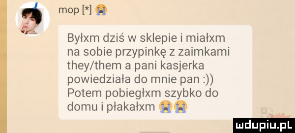 m p i. byłam dziś w sklepie i miałam na sobie przypinkę z zaimkami they them a pani kasjerka powiedziała do mnie pan potem pobiegłam szybko do domu i płakałam qq