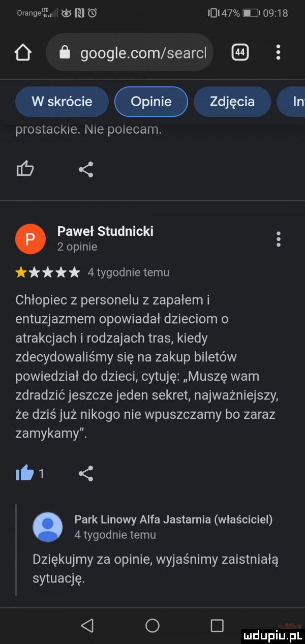 omnge ff. el mam in       o i google com searcl wskrócie zdjęcia prostackie nie polecam pawel studnicki   opinie  tygodn e temu chłopiec z personelu z zapałem i entuzjazmem opowiadał dzieciom o atrakcjach i rodzajach tras kiedy zdecydowaliśmy się na zakup biletów powiedział do dzieci cytuję muszę wam in zdradzić jeszczejeden sekret najwazniejszy że dziś już nikogo nie wpuszczamy bo zaraz zamykamy. lai. park linowy alfa jastarnia właściciel   tygodnie temu dziękujmy za opinie wyjaśnimy zaistniałą sytuację.   o