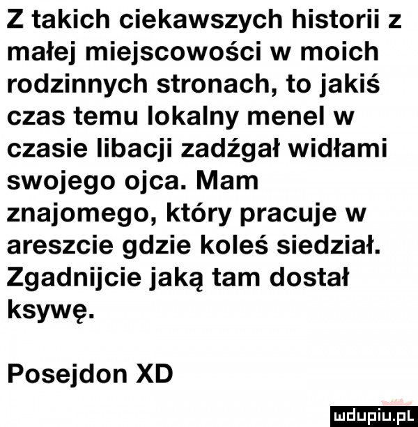 z takich ciekawszych historii z małej miejscowości w moich rodzinnych stronach to jakiś czas temu lokalny menel w czasie libacji zadźgał widłami swojego ojca. mam znajomego który pracuje w areszcie gdzie koleś siedział. zgadnijcie jaką tam dostał ksywę. posejdon xd