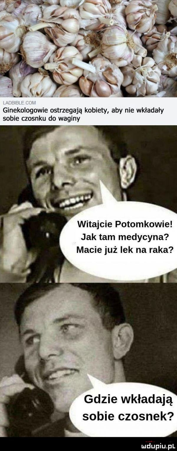 ginekologowie ostrzegają kobiety aby nie wkładały sobie czosnku do waginy witajcie potomkowie jak tam medycyna macie już lek na raka gdzie wkładają sobie czosnek