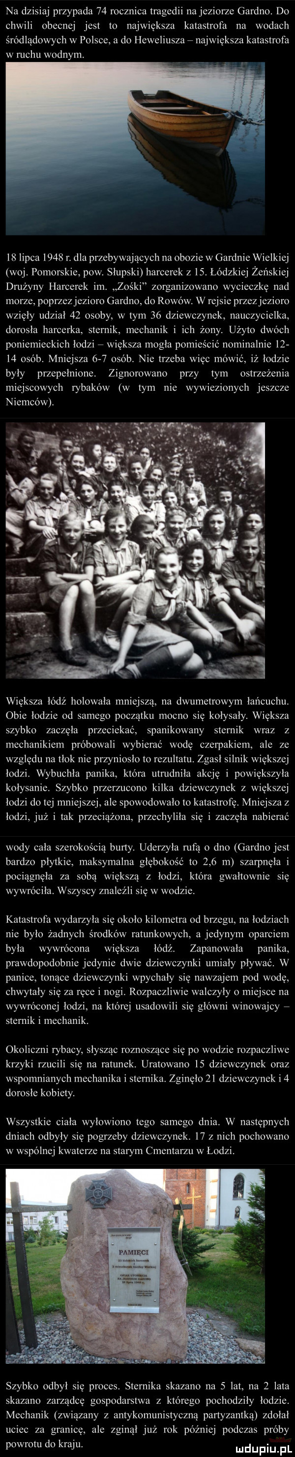 na dzisiaj przypada    rocznica tragedii na jeziorze gardno. do chwili obecnej jest to największa katastrofa na wodach śródlądowych w polsce a do heweliusza   największa katastrofa w ruchu wodnym.    lipca      r. dla przebywających na obozie w gardnie wielkiej woj. pomorskie pow. słupski harcerek z   . łódzkiej żeńskiej dmżyny harcerek im. zośki zorganizowano wycieczke nad morze poprzez jezioro gardno do rowów. w rejsie przez jezioro wzięły udział    osoby w tym    dziewczynek nauczycielka dorosła harcerka sternik mechanik i ich żony. użyto dwóch poniemieckich łodzi   wieksza mogla pomieścić nominalnie       osob. mniejsza     osób. nie trzeba więc mówić iż łodzie były przepełnione zignorowano przy tym ostrzeżenia miejscowych rybaków w tym nie wywiezionych jeszcze niemców. większa lodź holowala mniejszą na dwumetrowym łańcuchu. obie łodzie od samego początku mocno się kołysały. większa szybko zaczela przeciekać spanikowany sternik wraz z mechanikiem próbowali wybierac wode czerpakiem ale ze względu na tłok nie przyniosło to rezultatu. zgasł silnik wiekszej łodzi. wybuchla panika która utrudniła akcje i powiększyła kołysanie szybko przerzucono kilka dziewczynek z większej łodzi do tej mniejszej ale spowodowalo to katastrofę. mniejsza z łodzi już i tak przeciążona przechyliła sie i zaczęła nabierać wody cała szerokością burty. uderzyła rufa o dno gardno jest bardzo płytkie maksymalna głębokość to     m szarpnela i pociągnęła za sobą większą z łodzi która gwałtownie się wywróciła. wszyscy znaleźli się w wodzie. katastrofa wydarzyla się okolo kilometra od brzegu na łodziach nie było żadnych środków ratunkowych a jedynym oparciem była wywrócona wieksza łódź. zapanowała panika prawdopodobnie jedynie dwie dziewczynki umiały plywac. w panice tonące dziewczynki wpychały się nawzajem pod wodę chwytały sie za ręce i nogi. rozpaczliwie walczyły o miejsce na wywróconej lodzi na ktorej usadowili się główni winowajcy   sternik i mechanik. okoliczni rybacy słysząc roznoszące się po wodzie rozpaczliwe krzyki rzucili się na ratunek. uratowano    dziewczynek oraz wspomnianych mechanika i sternika. zginęło    dziewczynek i   dorosle kobiety. wszystkie ciala wyłowiono tego samego dnia. w następnych dniach odbyły się pogrzeby dziewczynek.    z nich pochowano w wspolnej kwaterze na starym cmentarzu w łodzi. szybko odbył się proces. sternika skazano na   lat na   lata skazano zarządcę gospodarstwa z którego pochodziły łodzie. mechanik związany z antykomunistyczna partyzantką zdołał uciec za granicę ale zginął już rok później podczas próby powrotu do kraju