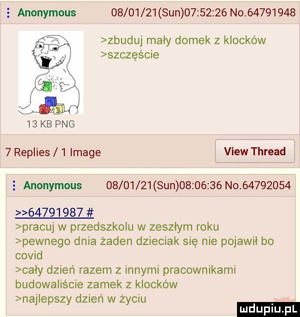 anonymous          sun          no          zbuduj mały domek z klocków szczęście    kb pbg   replies   image view thread   anonymous          sun          no                   pracuj w przedszkolu w zeszłym roku pewnego dnia żaden dzieciak się nie pojawił bo covid cały dzień razem z innymi pracownikami budowaliście zamek z klocków naj epszy dzień w życiu