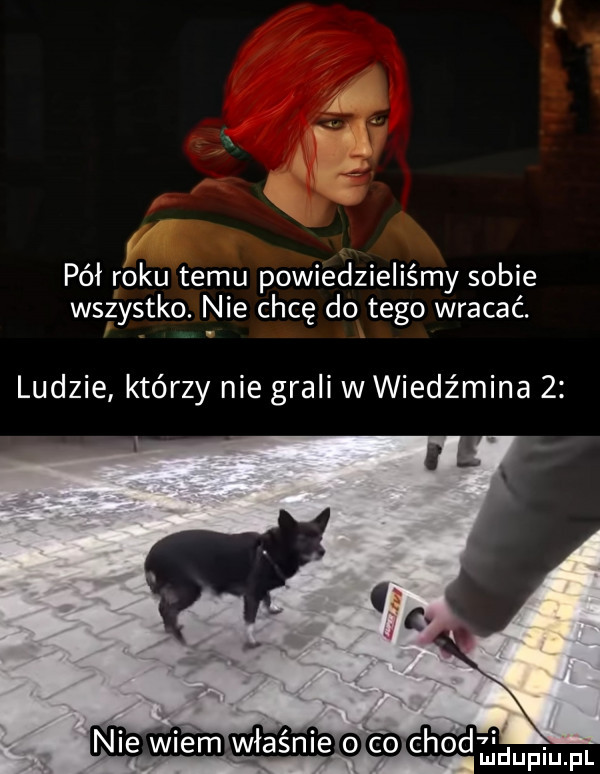 n. pół roku temu powiedzieliśmy sobie wszystko. nie chcę do tego wracać. ludzie którzy nie grali wwiedźmina   nie wiemwasnie o co chodedupiupl