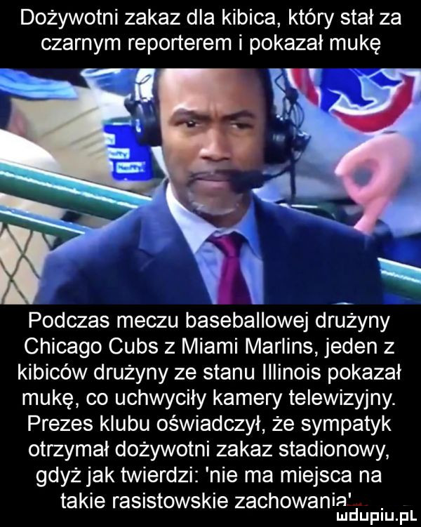 dożywotni zakaz dla kibica który stał za czarnym reporterem i pokazał mukę xl podczas meczu baseballowej drużyny chicago cubs z miami martins jeden z kibiców drużyny ze stanu illinois pokazał mukę co uchwyciły kamery telewizyjny. prezes klubu oświadczył że sympatyk otrzymał dożywotni zakaz stadionowy gdyż jak twierdzi nie ma miejsca na takie rasistowskie zachowania. mduplu pl