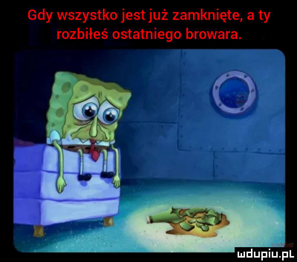 gdy wszystko jest już zamknięte a ty rozbiłeś ostatniego browara
