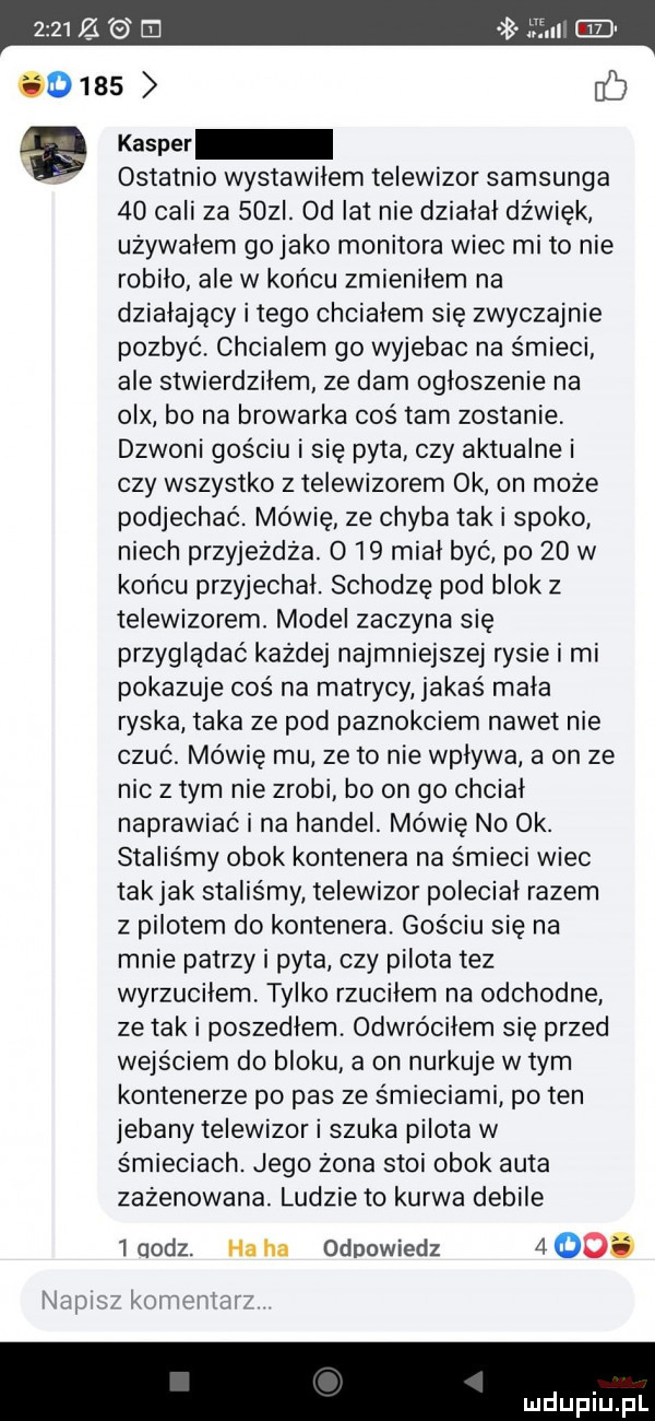 kasper ostatnio wystawiłem telewizor samsunga    cali za    i.  d lat nie działał dźwięk używałem gojako monitora wiec mi to nie robiło ale w końcu zmieniłem na działający i tego chciałem się zwyczajnie pozbyć. chcialem go wyjebac na śmieci ale stwierdziłem ze dam ogłoszenie na olx bo na browarka cośtam zostanie dzwoni gościu i się pyta czy aktualne i czy wszystko z telewizorem ok on może podjechać. mówię ze chyba tak i spoko niech przyjezdza. o    miał być po    w końcu przyjechał. schodzę pod blok z telewizorem. model zaczyna się przyglądać każdej najmniejszej rysie i mi pokazuje coś na matrycy jakaś mała ryska taka ze pod paznokciem nawet nie czuć. mówię mu ze to nie wpływa a on ze nic złym nie zrobi bo on go chciał naprawiać i na handel. mówię no ok. staliśmy obok kontenera na śmieci wiec tak jak staliśmy telewizor poleciał razem z pilotem do kontenera. gościu sie na mnie patrzy i pyta czy pilota tez wyrzuciłem tylko rzuciłem na odchodne ze tak i poszedłem. odwróciłem się przed wejściem do bloku a on nurkuje w tym kontenerze po pas ze śmieciami po ten jebany telewizor i szuka pilota w śmieciach. jego żona stoi obok auta zażenowana. ludzie to kurwa debile   oodz. ha ha odpowiedz    . nowi   komchtnr