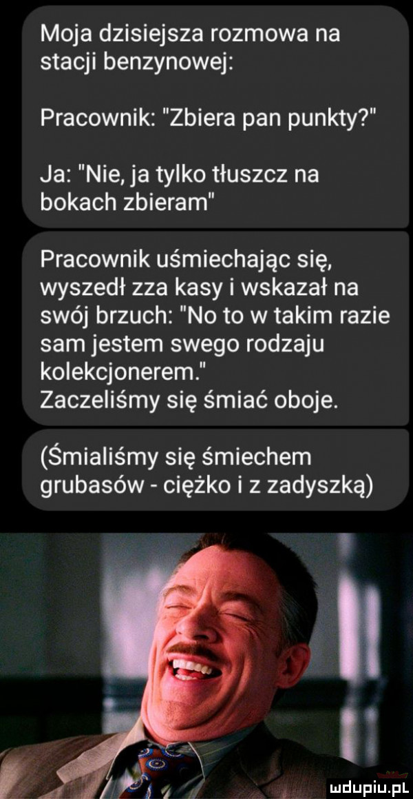 moja dzisiejsza rozmowa na stacji benzynowej pracownik zbiera pan punkty ja nie ja tylko tłuszcz na bokach zbieram pracownik uśmiechając się wyszedł zza kasy i wskazał na swój brzuch no to w takim razie sam jestem swego rodzaju kolekcjonerem zaczęliśmy się śmiać oboje. śmialis my się śmiechem grubasów ciężko i z zadyszką. a q