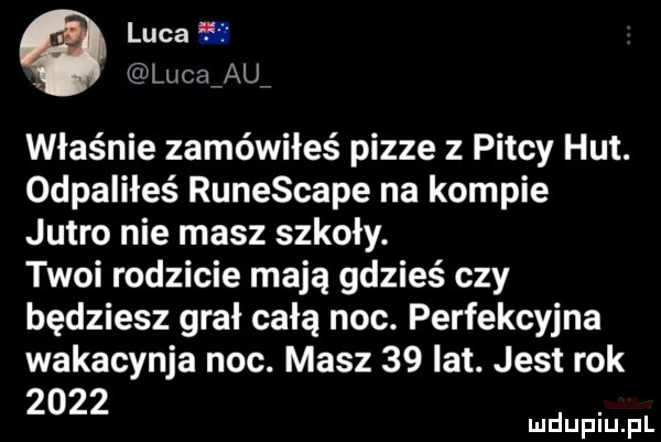 luca ﬂ lucaiau właśnie zamówiłeś pizze z piscy hut. odpaliłeś runescape na kompie jutro nie masz szkoły. twoi rodzicie mają gdzieś czy będziesz grał całą noc. perfekcyjna wakacynja noc. masz    lat. jest rok
