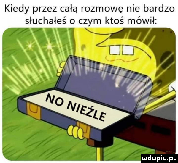 kiedy przez całą rozmowę nie bardzo słuchałeś o czym ktoś mówił
