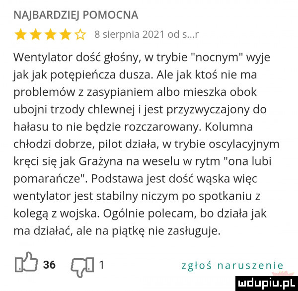 najbardziej pomocna fz   sierpnia      od   r wentylator dość głośny w trybie nocnym wyje jakjak potępieńcza dusza. aiejak ktoś nie ma problemów z zasypianiem albo mieszka obok ubojni trzody chlewnej ijest przyzwyczajony do halasu to nie będzie rozczarowany. kolumna chłodzi dobrze pilot dziala w trybie oscylacyjnym kręci siejak grażyna na weselu w rytm ona lubi pomarańcze. podstawa jest dość wąska więc wentylatorjest stabilny niczym po spotkaniu z kolega z wojska. ogólnie polecam bo dziala jak ma dziabać ale na piątkę nie zasługuje.          zgłoś naruszenie