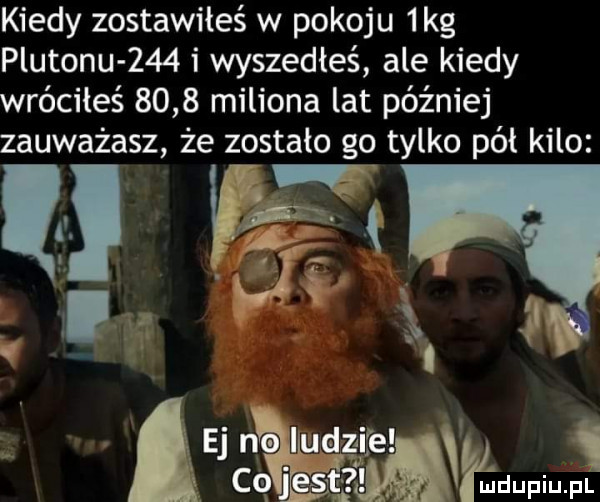 kiedy zostawiłeś w pokoju  kg plutonu     i wyszedłeś ale kiedy wróciłeś      miliona lat później zauważasz że zostało go tylko pól kilo vq. if d i. e air a may