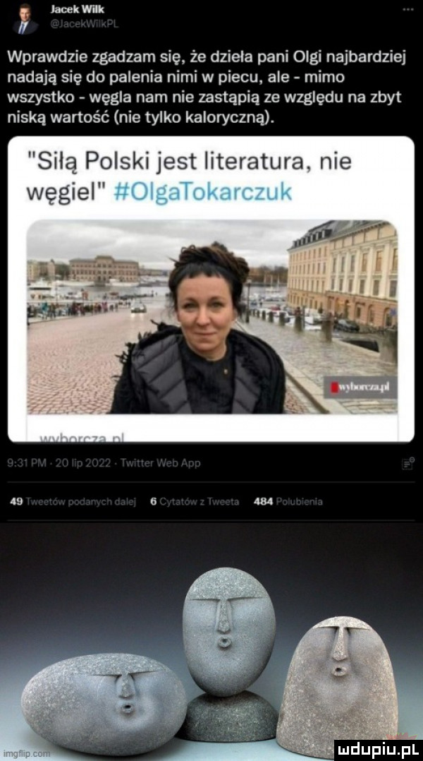 q jacek wbk i wprawdzie zgadzam sie że dzieła pani olgi najbardziej nadają się do palenia nimi w piecu. ale mimo wszystko węgla nam nie zastąpią ze względu na zbyt niska wartość nie tylko kaloryczna. sila polski jest literatura. nie v. ludupiupl