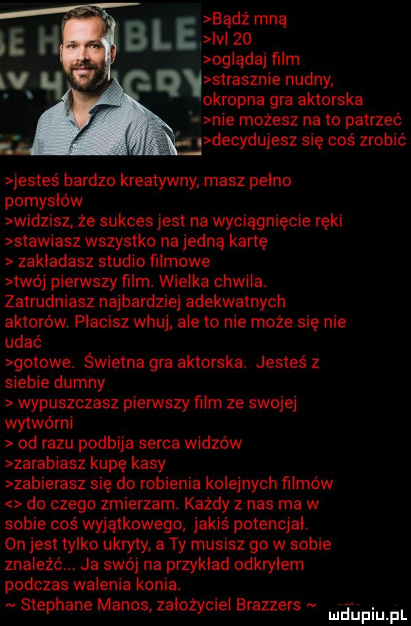 bądź mną ie h b l e v    og ądaj film  v strasznie nudny q okropna gra aktorska nie możesz na to patrzeć   decydujesz się coś zrobić jestes bardzo kreatywny masz pełno pomysłów widzisz. że sukces jest na wyciągnięcie ręki stawiasz wszystko na jedną kartę zakładasz studio filmowe twój pierwszy ﬁlm. wielka chwila. zatrudniasz najbardziej adekwatnych aktorów płacisz wkuj ale to nie moze się nie udać gotowe. świetna gra aktorska jesteś z siebie dumny wypuszczasz pierwszy film ze swojej wytwórni od razu podbija serca widzów zarabiasz kupę kasy zabierasz się do robienia kolejnych filmów do czego zmierzam. każdy z nas ma w sobie coś wyjątkowego jakiś potencjał.  n jest tylko ukryty a ty musisz go w sobie znaleźć. ja swój na przykład odkryłem podczas walenia konia. stephane menos założyciel brazzers fund f