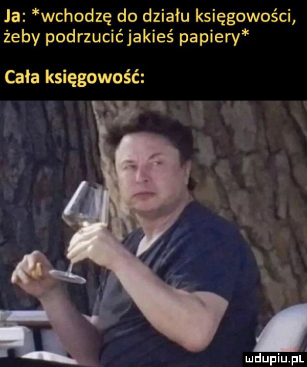 ja wchodzę do działu księgowości żeby podrzucić jakieś papiery cała księgowość mdupiupf