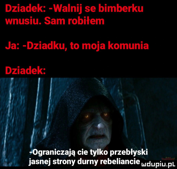 dziadek wa naj se bimberku wnusiu. sam robiłem ja dziadku to moja komunia dziadek h r i f. ograniczają cie tylko przebłyski jasnej strony durny rebeliancie