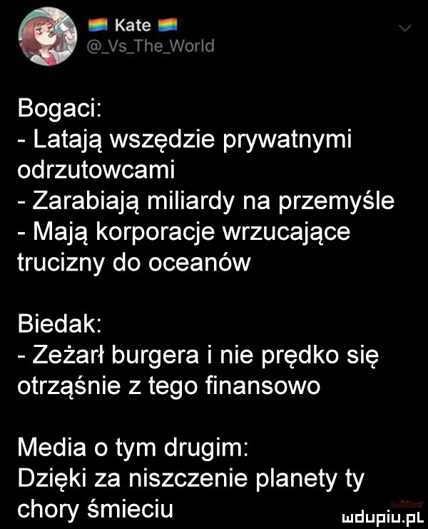 kate w łxl ji bogaci latają wszędzie prywatnymi odrzutowcami zarabiają miliardy na przemyśle mają korporacje wrzucające trucizny do oceanów biedak zeżarł burgera i nie prędko się otrząśnie złego finansowo media obym drugim dzieki za niszczenie planety ty chory śmieciu mam fl