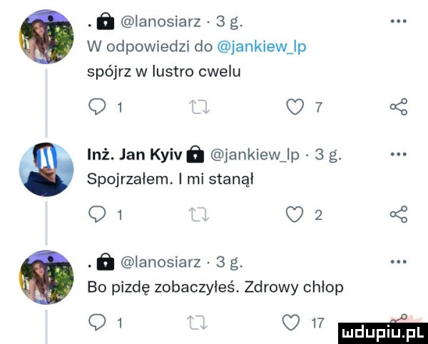ﬂ ianosiarz   g. w odpowiedzi do jankiew lp spójrz w lustro cwelu q   o     inż. jan kyivﬁ jankiewjp   g. spojrzałem. i mi stanął q   o    . ń ianosiarz   g. bo pizdę zobaczyłeś. zdrowy chłop q mmm