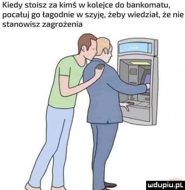 kiedy stoisz za kimś w kolebce do bankomatu pocałuj go łagodnie w szybę żeby wiedział że nie stanowisz zagrożenia ludu iu. l